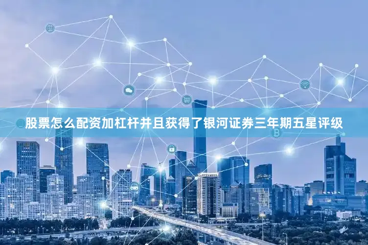 股票怎么配资加杠杆并且获得了银河证券三年期五星评级