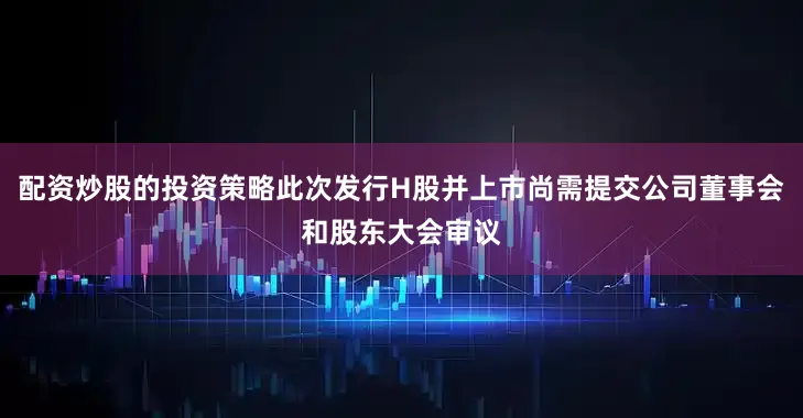 配资炒股的投资策略此次发行H股并上市尚需提交公司董事会和股东大会审议