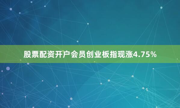 股票配资开户会员创业板指现涨4.75%